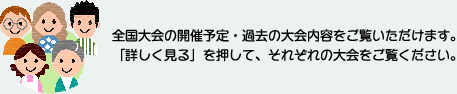 全国大会の開催予定・過去の大会内容をご覧いただけます。「詳しく見る」を押して、それぞれの大会をご覧ください。